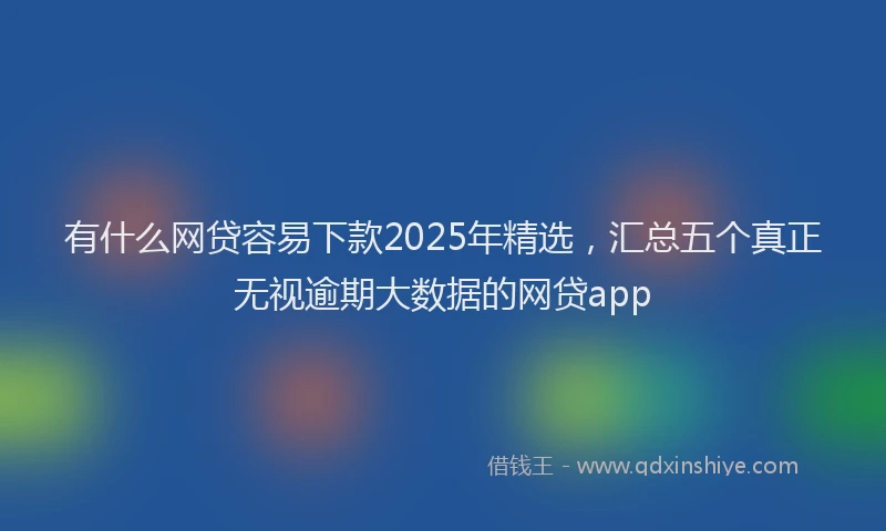 有什么网贷容易下款2025年精选，汇总五个真正无视逾期大数据的网贷app