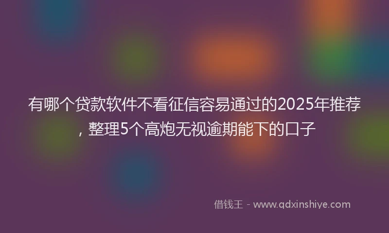 有哪个贷款软件不看征信容易通过的2025年推荐，整理5个高炮无视逾期能下的口子