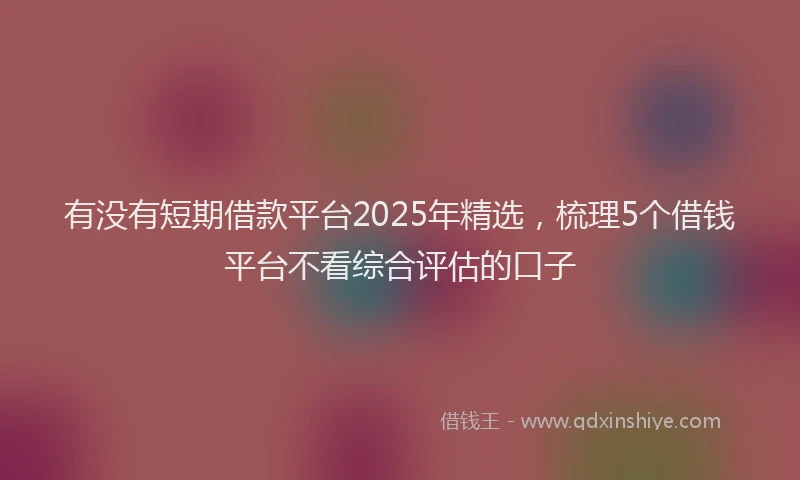 有没有短期借款平台2025年精选，梳理5个借钱平台不看综合评估的口子