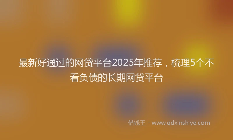最新好通过的网贷平台2025年推荐，梳理5个不看负债的长期网贷平台