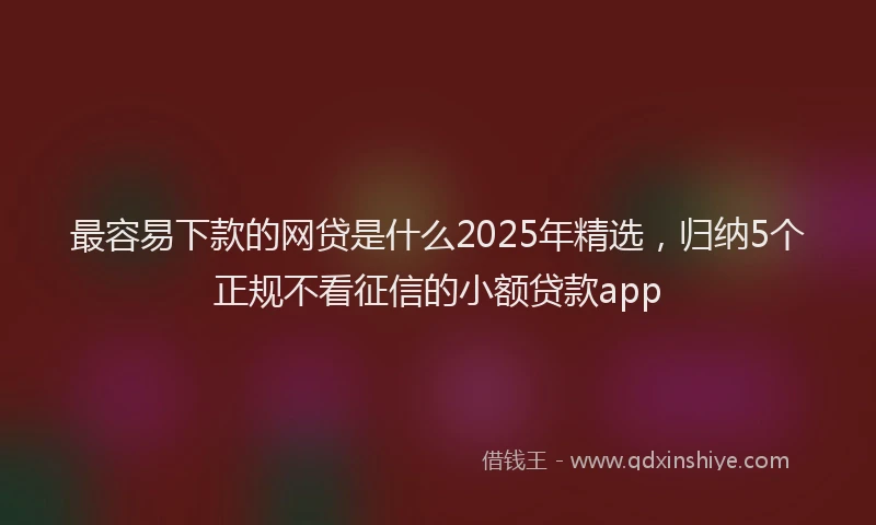 最容易下款的网贷是什么2025年精选，归纳5个正规不看征信的小额贷款app
