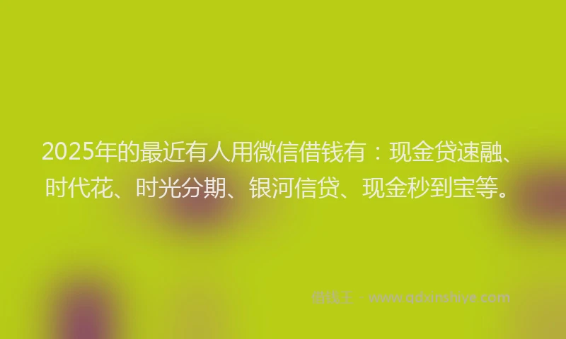 2025年的最近有人用微信借钱有：现金贷速融、时代花、时光分期、银河信贷、现金秒到宝等。