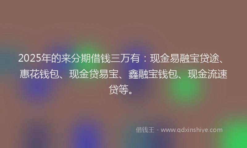 2025年的来分期借钱三万有：现金易融宝贷途、惠花钱包、现金贷易宝、鑫融宝钱包、现金流速贷等。