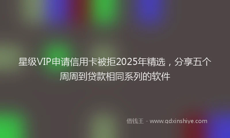 星级VIP申请信用卡被拒2025年精选，分享五个周周到贷款相同系列的软件