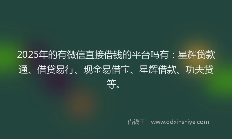 2025年的有微信直接借钱的平台吗有：星辉贷款通、借贷易行、现金易借宝、星辉借款、功夫贷等。
