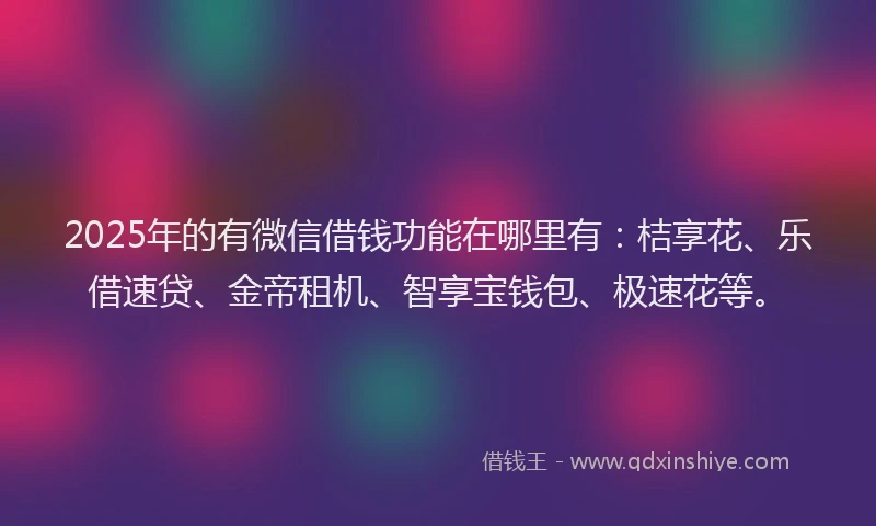 2025年的有微信借钱功能在哪里有：桔享花、乐借速贷、金帝租机、智享宝钱包、极速花等。