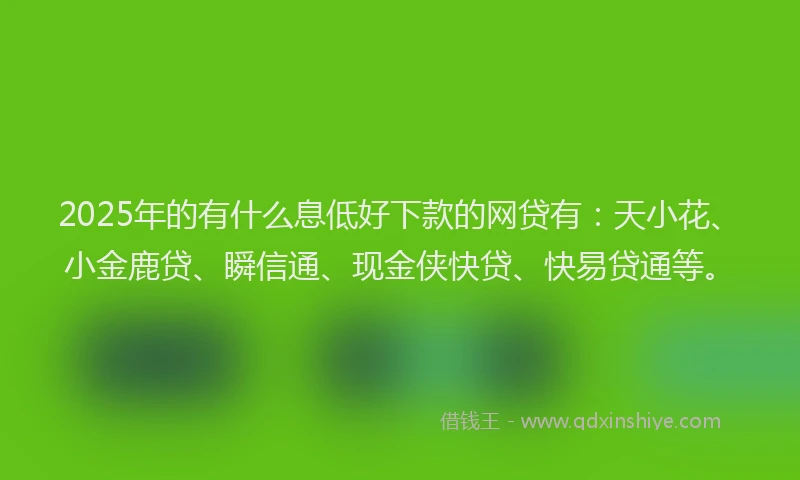 2025年的有什么息低好下款的网贷有：天小花、小金鹿贷、瞬信通、现金侠快贷、快易贷通等。