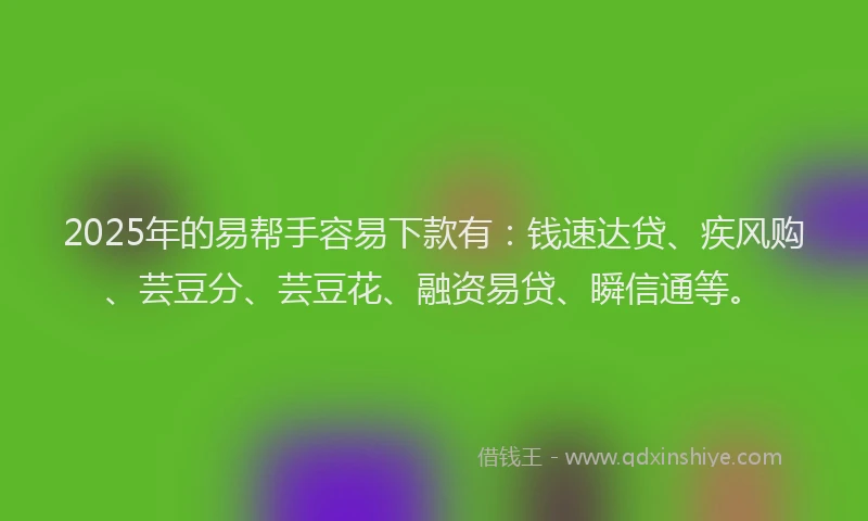 2025年的易帮手容易下款有：钱速达贷、疾风购、芸豆分、芸豆花、融资易贷、瞬信通等。