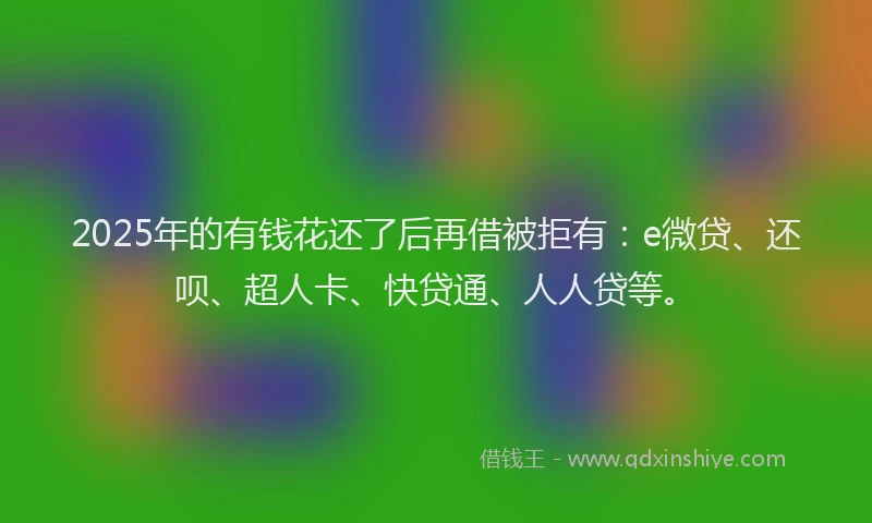 2025年的有钱花还了后再借被拒有：e微贷、还呗、超人卡、快贷通、人人贷等。