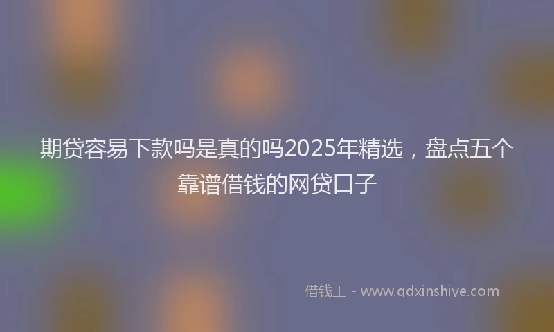 期贷容易下款吗是真的吗2025年精选，盘点五个靠谱借钱的网贷口子