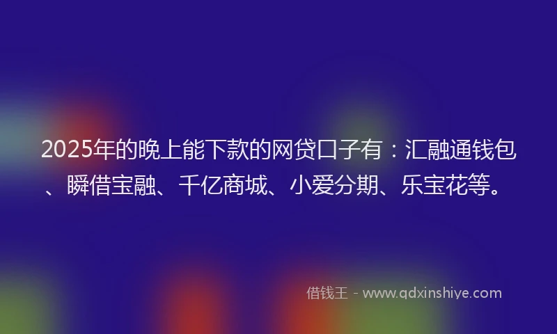 2025年的晚上能下款的网贷口子有：汇融通钱包、瞬借宝融、千亿商城、小爱分期、乐宝花等。