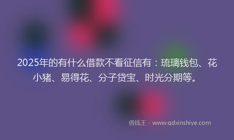 2025年的有什么借款不看征信有：琉璃钱包、花小猪、易得花、分子贷宝、时光分期等。