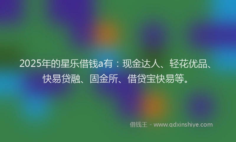 2025年的星乐借钱a有：现金达人、轻花优品、快易贷融、固金所、借贷宝快易等。