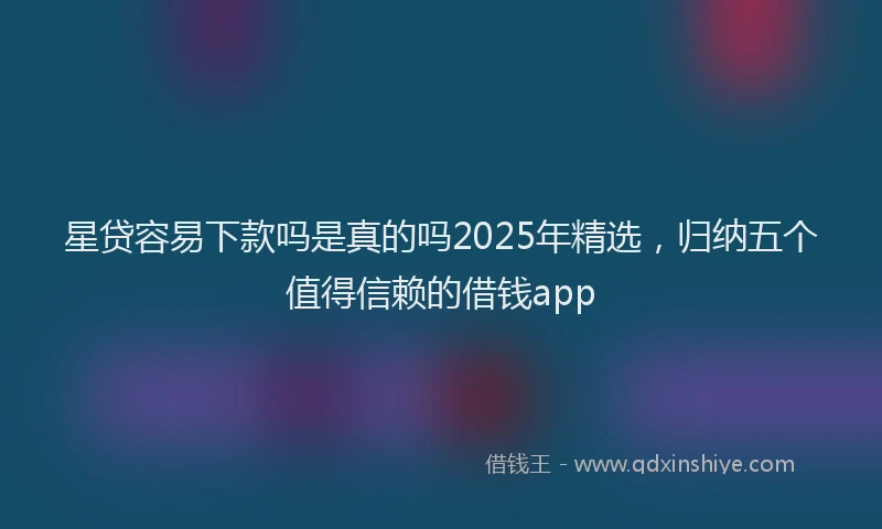 星贷容易下款吗是真的吗2025年精选，归纳五个值得信赖的借钱app