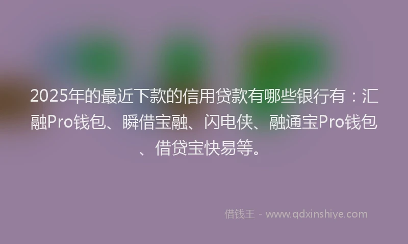 2025年的最近下款的信用贷款有哪些银行有：汇融Pro钱包、瞬借宝融、闪电侠、融通宝Pro钱包、借贷宝快易等。