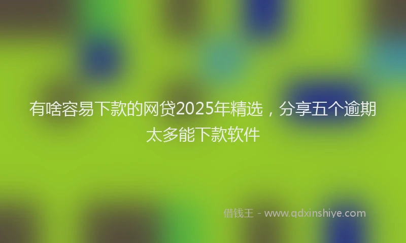 有啥容易下款的网贷2025年精选，分享五个逾期太多能下款软件