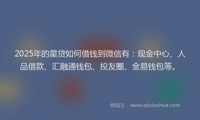 2025年的星贷如何借钱到微信有：现金中心、人品借款、汇融通钱包、投友圈、金易钱包等。