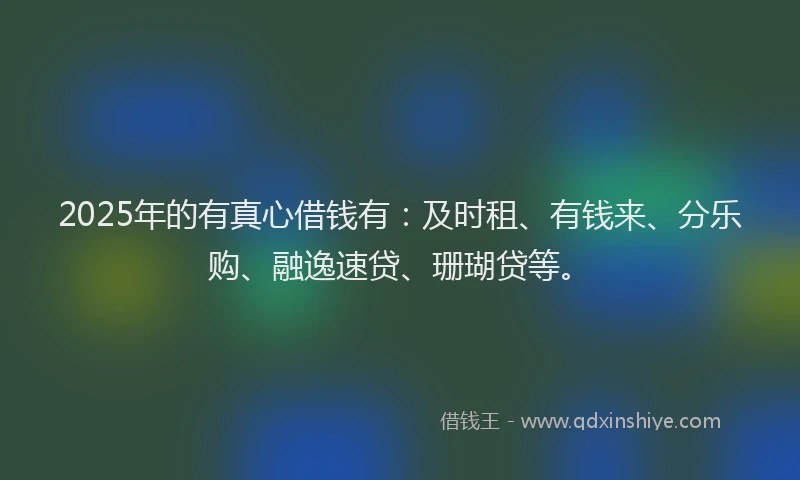 2025年的有真心借钱有：及时租、有钱来、分乐购、融逸速贷、珊瑚贷等。