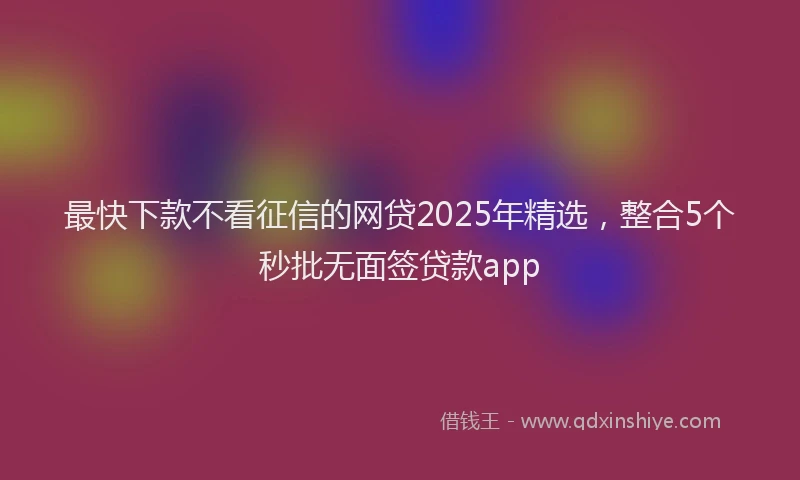 最快下款不看征信的网贷2025年精选，整合5个秒批无面签贷款app
