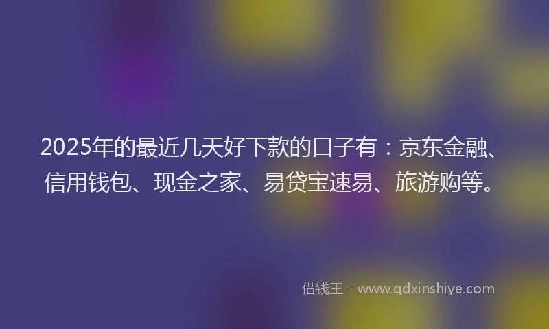 2025年的最近几天好下款的口子有：京东金融、信用钱包、现金之家、易贷宝速易、旅游购等。