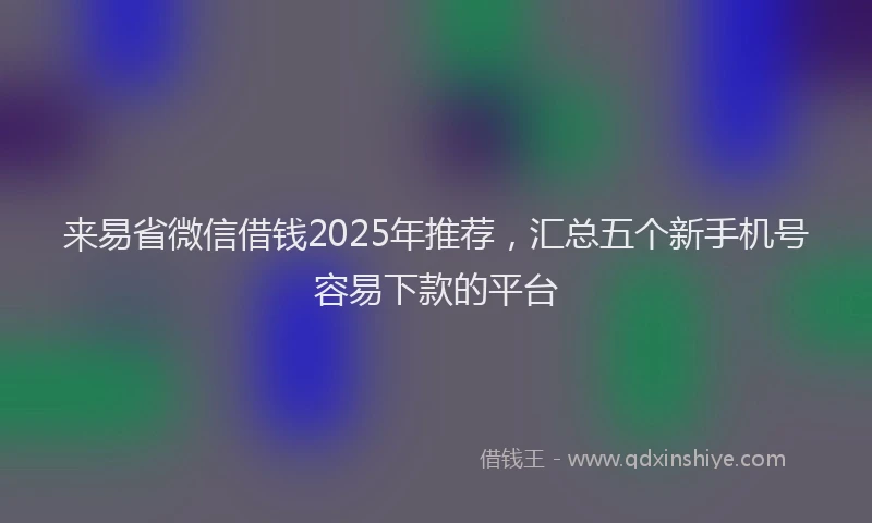 来易省微信借钱2025年推荐，汇总五个新手机号容易下款的平台
