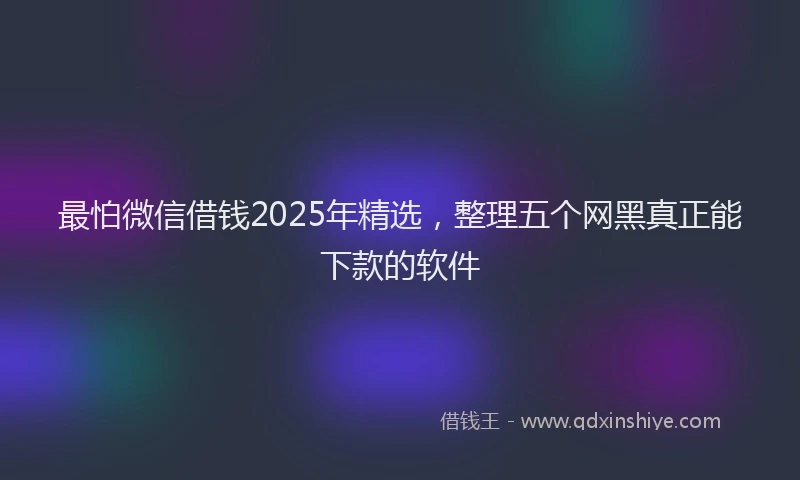 最怕微信借钱2025年精选，整理五个网黑真正能下款的软件