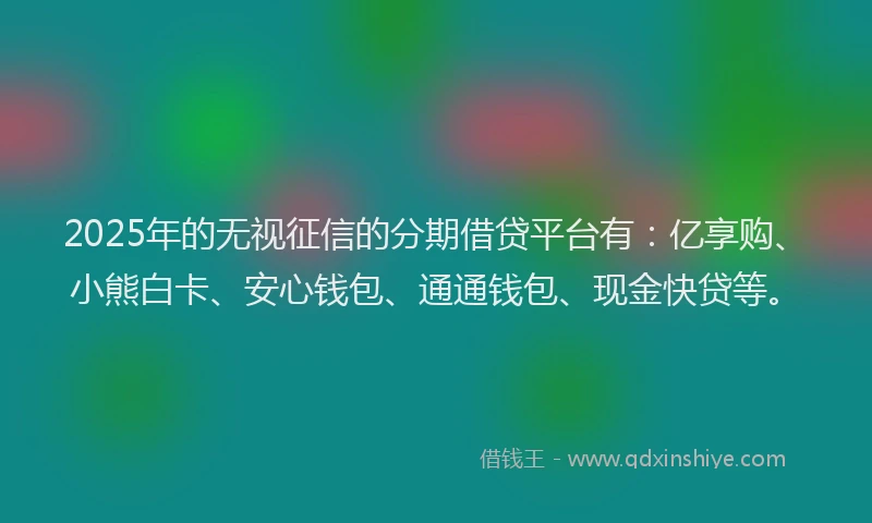 2025年的无视征信的分期借贷平台有：亿享购、小熊白卡、安心钱包、通通钱包、现金快贷等。