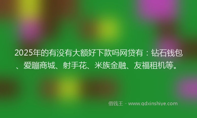 2025年的有没有大额好下款吗网贷有：钻石钱包、爱蹦商城、射手花、米族金融、友福租机等。