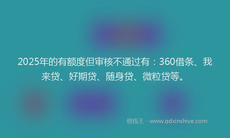 2025年的有额度但审核不通过有：360借条、我来贷、好期贷、随身贷、微粒贷等。