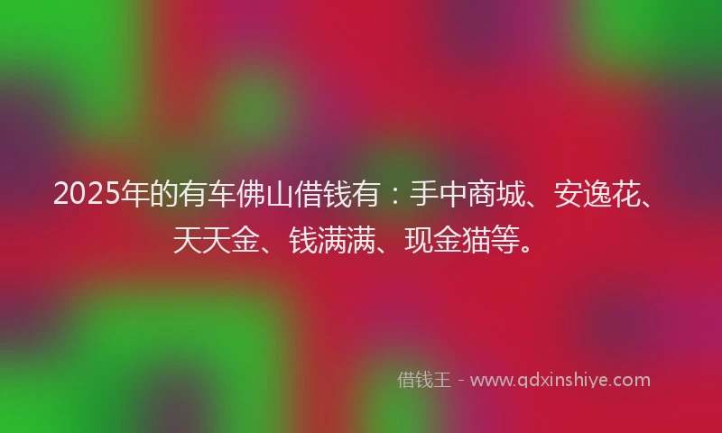 2025年的有车佛山借钱有:手中商城、安逸花、天天金、钱满满、现金猫等。