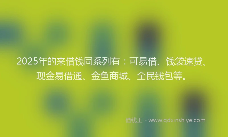 2025年的来借钱同系列有：可易借、钱袋速贷、现金易借通、金鱼商城、全民钱包等。