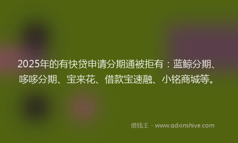 2025年的有快贷申请分期通被拒有：蓝鲸分期、哆哆分期、宝来花、借款宝速融、小铭商城等。