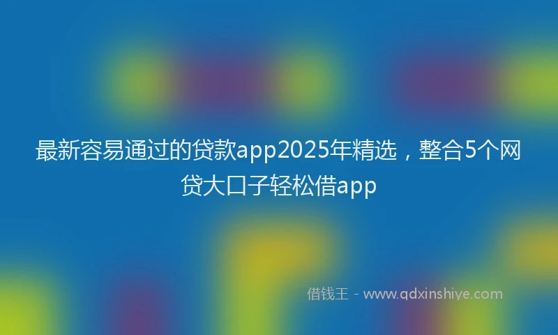最新容易通过的贷款app2025年精选，整合5个网贷大口子轻松借app