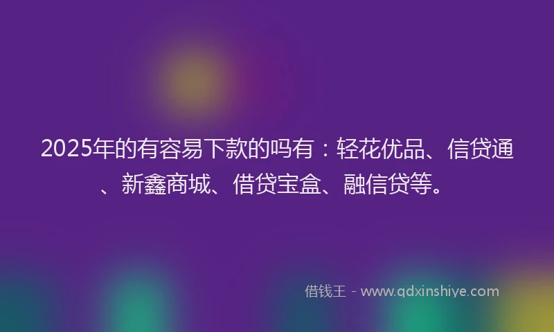 2025年的有容易下款的吗有：轻花优品、信贷通、新鑫商城、借贷宝盒、融信贷等。