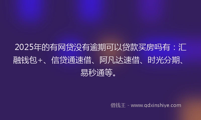 2025年的有网贷没有逾期可以贷款买房吗有：汇融钱包+、信贷通速借、阿凡达速借、时光分期、易秒通等。