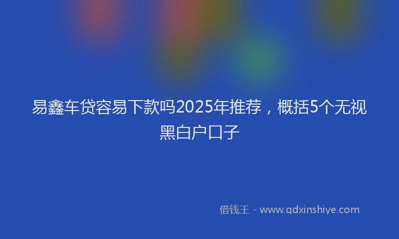 易鑫车贷容易下款吗2025年推荐，概括5个无视黑白户口子