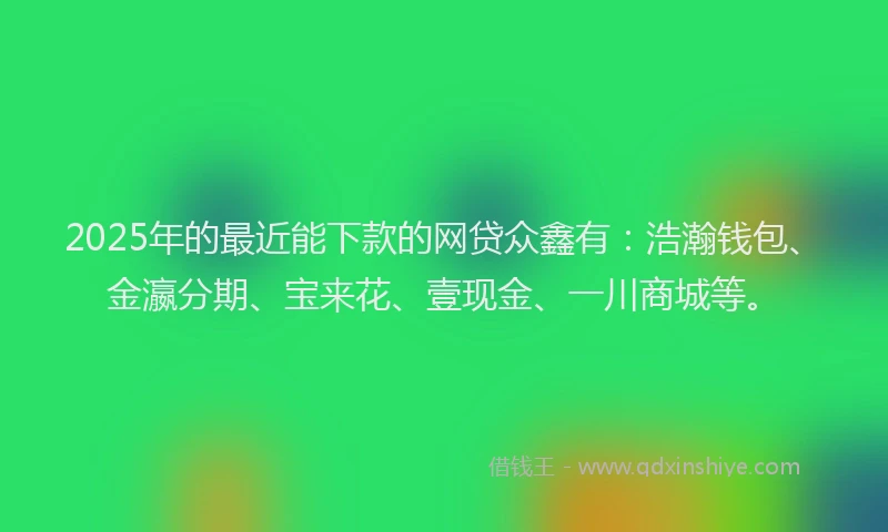 2025年的最近能下款的网贷众鑫有：浩瀚钱包、金瀛分期、宝来花、壹现金、一川商城等。