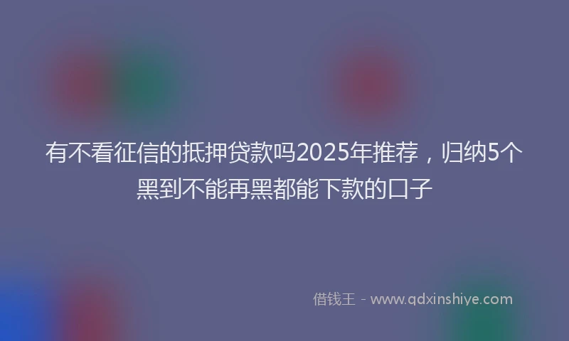 有不看征信的抵押贷款吗2025年推荐，归纳5个黑到不能再黑都能下款的口子