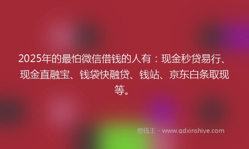 2025年的最怕微信借钱的人有：现金秒贷易行、现金直融宝、钱袋快融贷、钱站、京东白条取现等。
