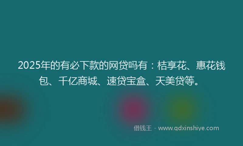 2025年的有必下款的网贷吗有：桔享花、惠花钱包、千亿商城、速贷宝盒、天美贷等。