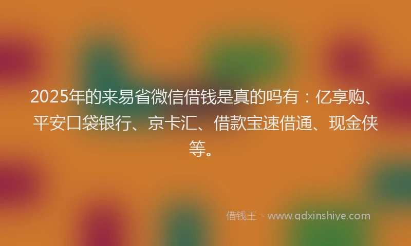 2025年的来易省微信借钱是真的吗有：亿享购、平安口袋银行、京卡汇、借款宝速借通、现金侠等。