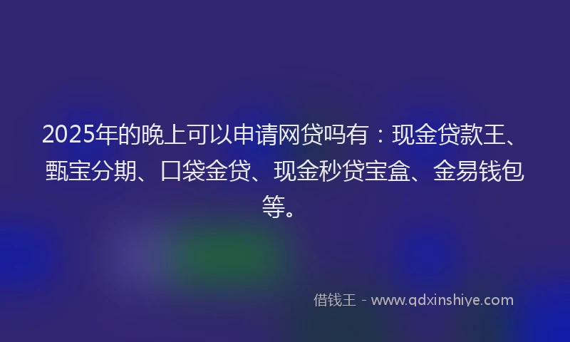 2025年的晚上可以申请网贷吗有：现金贷款王、甄宝分期、口袋金贷、现金秒贷宝盒、金易钱包等。