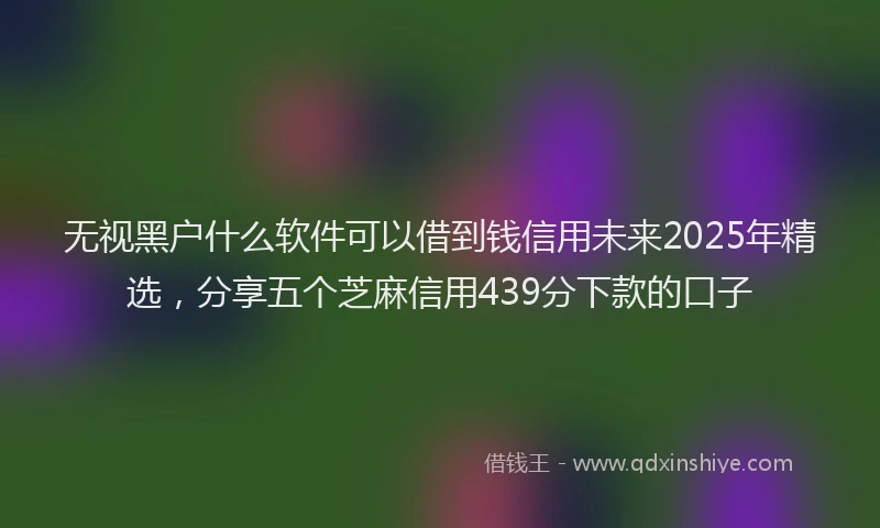 无视黑户什么软件可以借到钱信用未来2025年精选，分享五个芝麻信用439分下款的口子