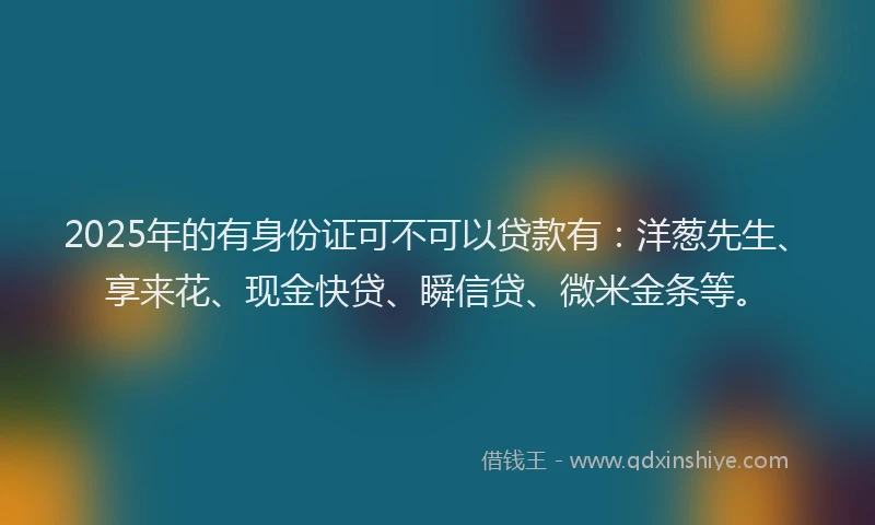 2025年的有身份证可不可以贷款有：洋葱先生、享来花、现金快贷、瞬信贷、微米金条等。