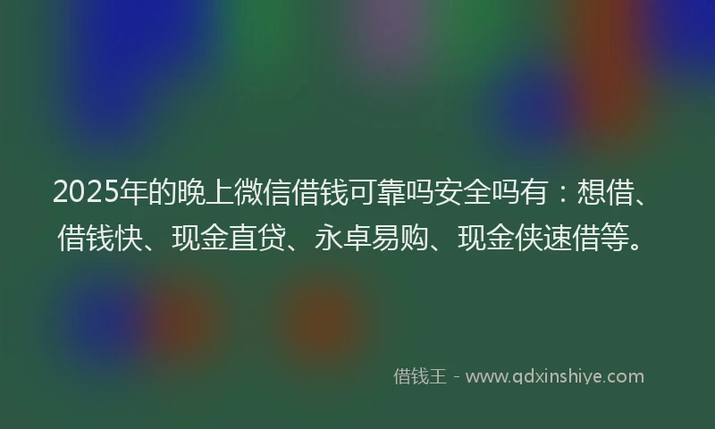 2025年的晚上微信借钱可靠吗安全吗有：想借、借钱快、现金直贷、永卓易购、现金侠速借等。