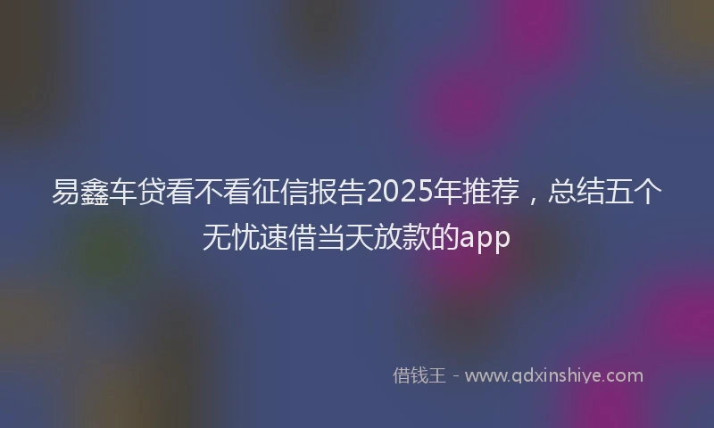 易鑫车贷看不看征信报告2025年推荐，总结五个无忧速借当天放款的app