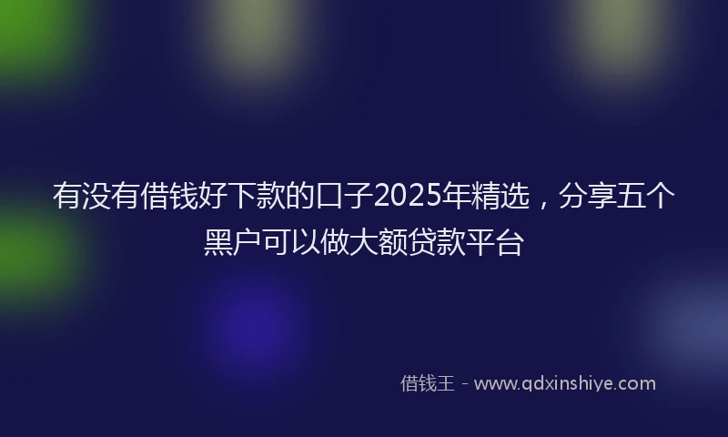 有没有借钱好下款的口子2025年精选，分享五个黑户可以做大额贷款平台