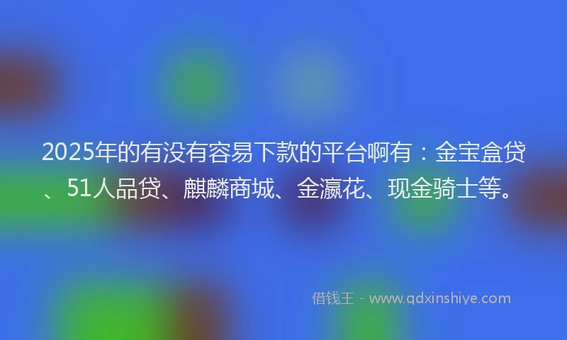 2025年的有没有容易下款的平台啊有：金宝盒贷、51人品贷、麒麟商城、金瀛花、现金骑士等。
