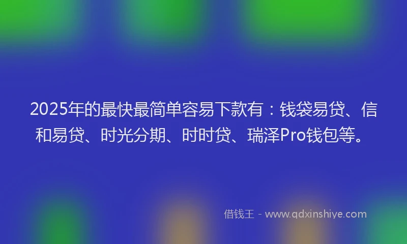 2025年的最快最简单容易下款有：钱袋易贷、信和易贷、时光分期、时时贷、瑞泽Pro钱包等。