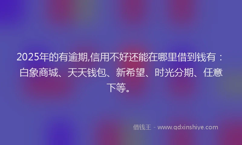 2025年的有逾期,信用不好还能在哪里借到钱有：白象商城、天天钱包、新希望、时光分期、任意下等。